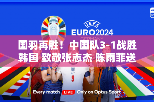 国羽再胜！中国队3-1战胜韩国 致敬张志杰 陈雨菲送上鼓励