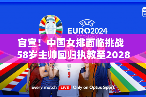 官宣！中国女排面临挑战  58岁主帅回归执教至2028年塞尔维亚女排公布目标